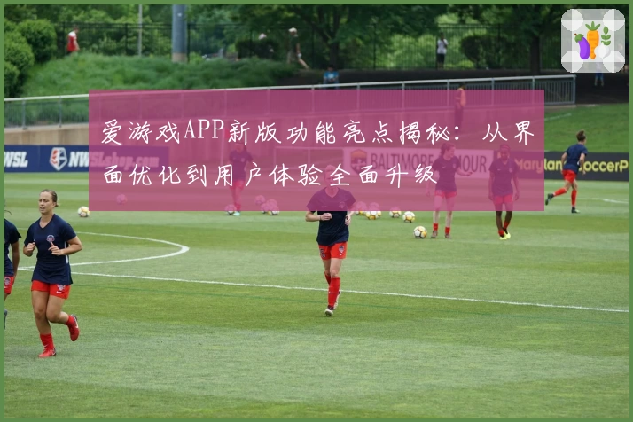 爱游戏APP新版功能亮点揭秘：从界面优化到用户体验全面升级