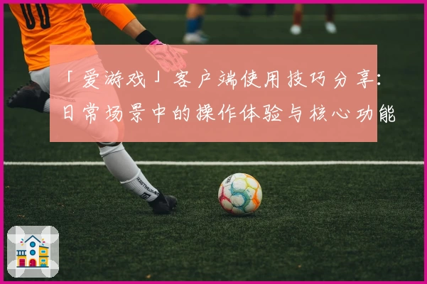 「爱游戏」客户端使用技巧分享：日常场景中的操作体验与核心功能解析